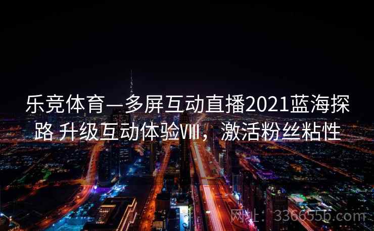 乐竞体育—多屏互动直播2021蓝海探路 升级互动体验Ⅷ,激活粉丝粘性 乐竞体育—多屏互动直播2021蓝海探路 升级互动体验Ⅷ,激活粉丝粘性