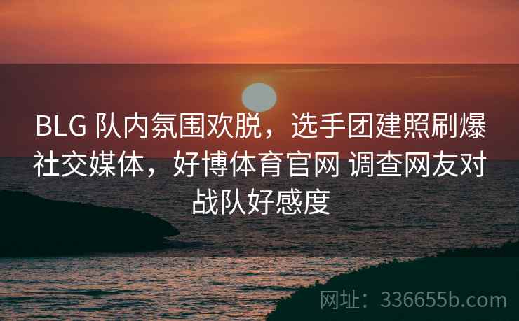 BLG 队内氛围欢脱,选手团建照刷爆社交媒体,好博体育官网 调查网友对战队好感度 BLG 队内氛围欢脱,选手团建照刷爆社交媒体,好博体育官网 调查网友对战队好感度