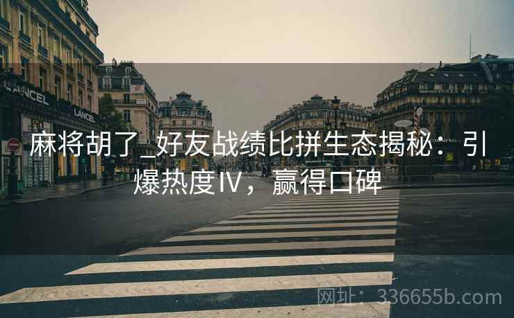 麻将胡了_好友战绩比拼生态揭秘:引爆热度Ⅳ,赢得口碑 麻将胡了_好友战绩比拼生态揭秘:引爆热度Ⅳ,赢得口碑