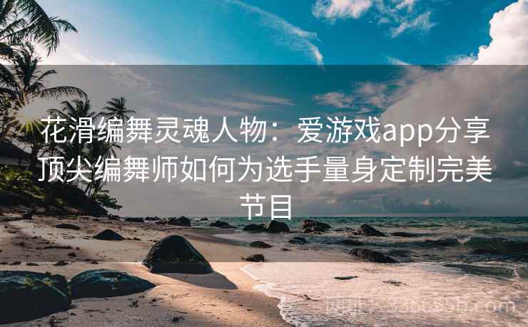 花滑编舞灵魂人物：爱游戏app分享顶尖编舞师如何为选手量身定制完美节目