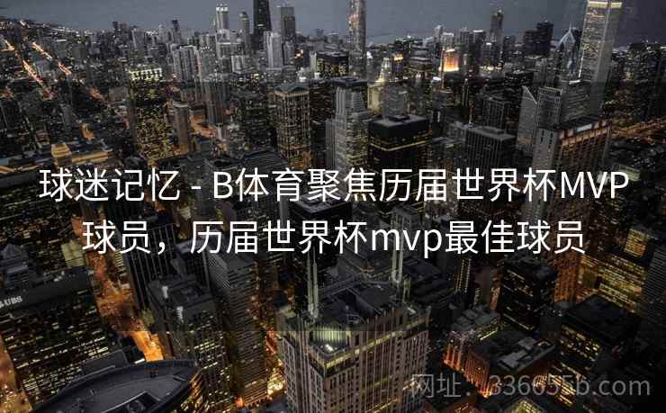 球迷记忆 - B体育聚焦历届世界杯MVP球员，历届世界杯mvp最佳球员