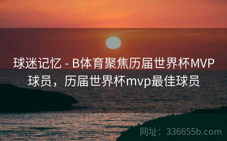 球迷记忆 - B体育聚焦历届世界杯MVP球员,历届世界杯mvp最佳球员 球迷记忆 - B体育聚焦历届世界杯MVP球员,历届世界杯mvp最佳球员