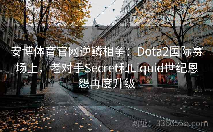 安博体育官网逆鳞相争：Dota2国际赛场上，老对手Secret和Liquid世纪恩怨再度升级