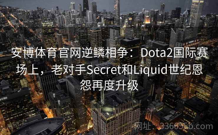 安博体育官网逆鳞相争:Dota2国际赛场上,老对手Secret和Liquid世纪恩怨再度升级 安博体育官网逆鳞相争:Dota2国际赛场上,老对手Secret和Liquid世纪恩怨再度升级
