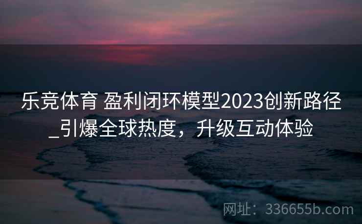 乐竞体育 盈利闭环模型2023创新路径_引爆全球热度，升级互动体验
