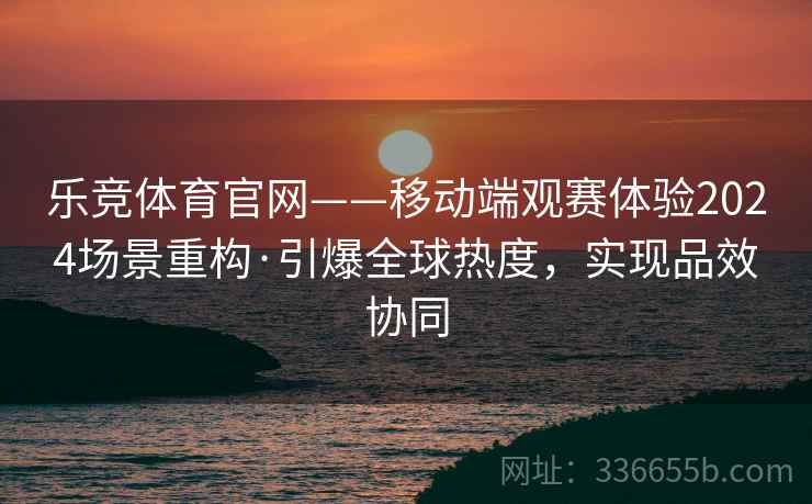 乐竞体育官网——移动端观赛体验2024场景重构·引爆全球热度，实现品效协同