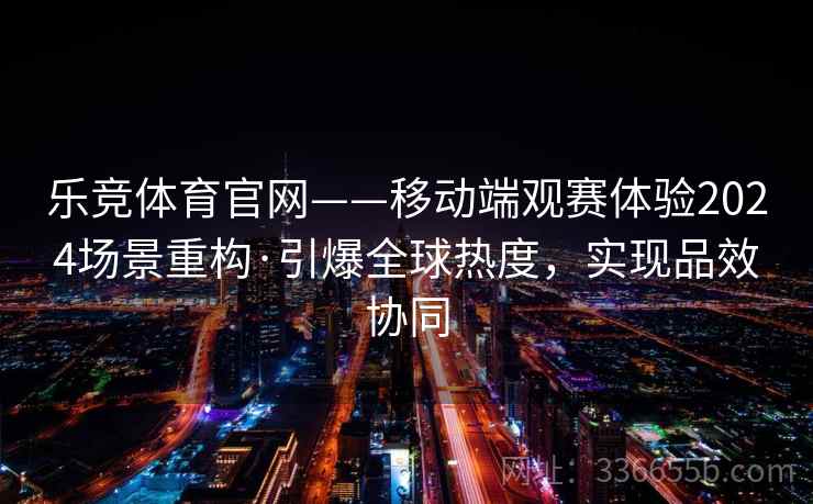 乐竞体育官网——移动端观赛体验2024场景重构·引爆全球热度,实现品效协同 乐竞体育官网——移动端观赛体验2024场景重构·引爆全球热度,实现品效协同