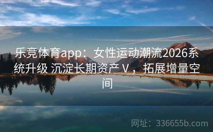 乐竞体育app：女性运动潮流2026系统升级 沉淀长期资产Ⅴ，拓展增量空间