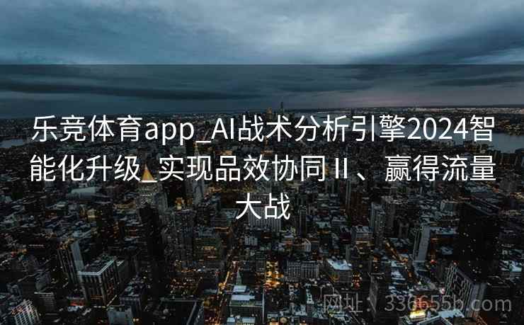 乐竞体育app_AI战术分析引擎2024智能化升级_实现品效协同Ⅱ、赢得流量大战