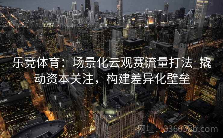 乐竞体育：场景化云观赛流量打法_撬动资本关注，构建差异化壁垒