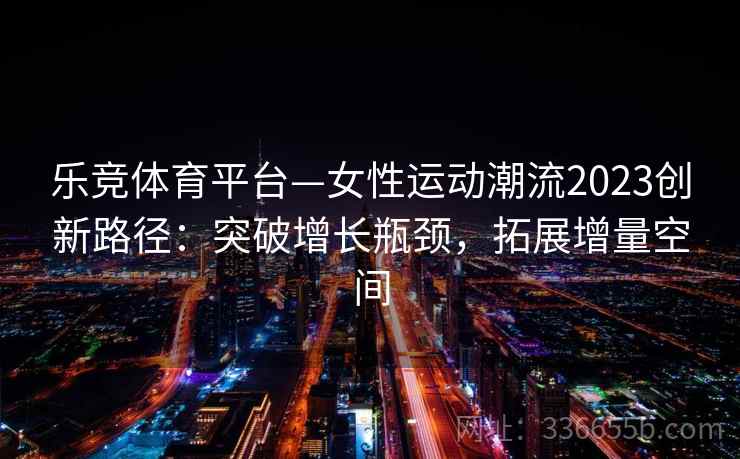 乐竞体育平台—女性运动潮流2023创新路径：突破增长瓶颈，拓展增量空间