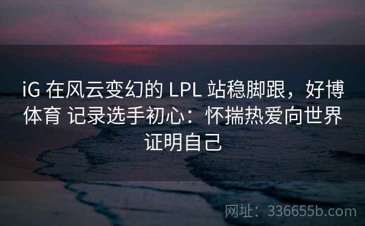 iG 在风云变幻的 LPL 站稳脚跟,好博体育 记录选手初心:怀揣热爱向世界证明自己 iG 在风云变幻的 LPL 站稳脚跟,好博体育 记录选手初心:怀揣热爱向世界证明自己