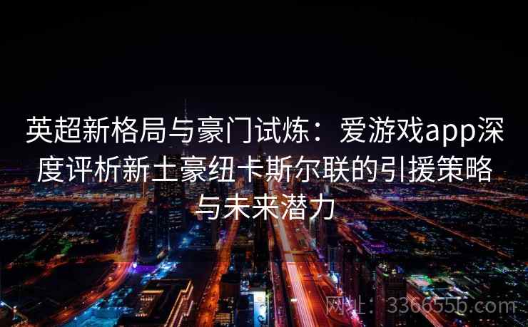 英超新格局与豪门试炼：爱游戏app深度评析新土豪纽卡斯尔联的引援策略与未来潜力