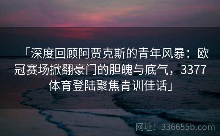 「深度回顾阿贾克斯的青年风暴：欧冠赛场掀翻豪门的胆魄与底气，3377体育登陆聚焦青训佳话」