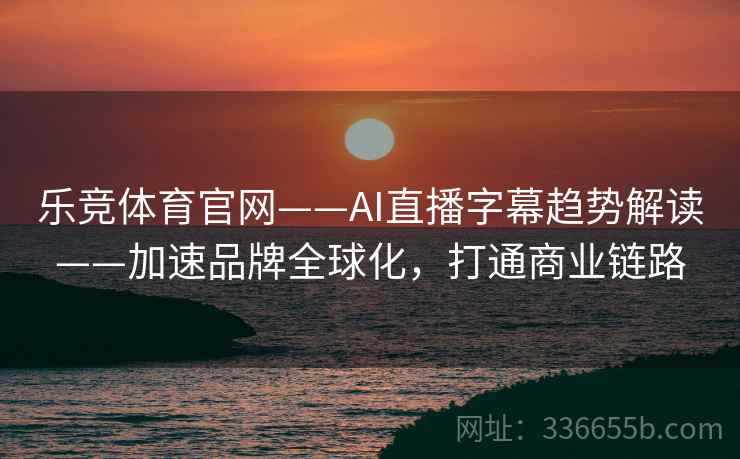 乐竞体育官网——AI直播字幕趋势解读——加速品牌全球化，打通商业链路